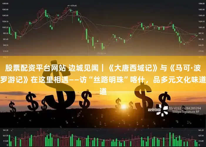 股票配资平台网站 边城见闻｜《大唐西域记》与《马可·波罗游记》在这里相遇——访“丝路明珠”喀什，品多元文化味道