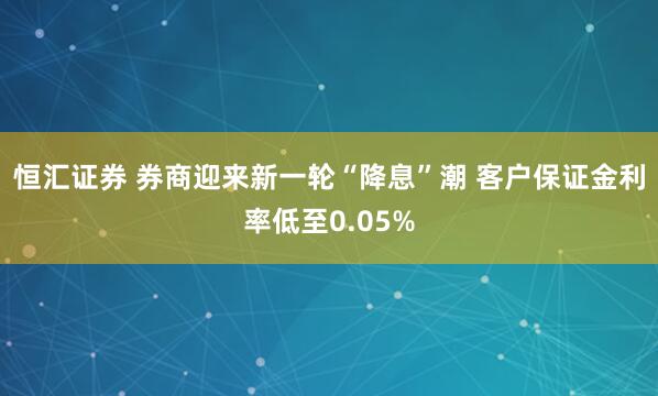恒汇证券 券商迎来新一轮“降息”潮 客户保证金利率低至0.05%