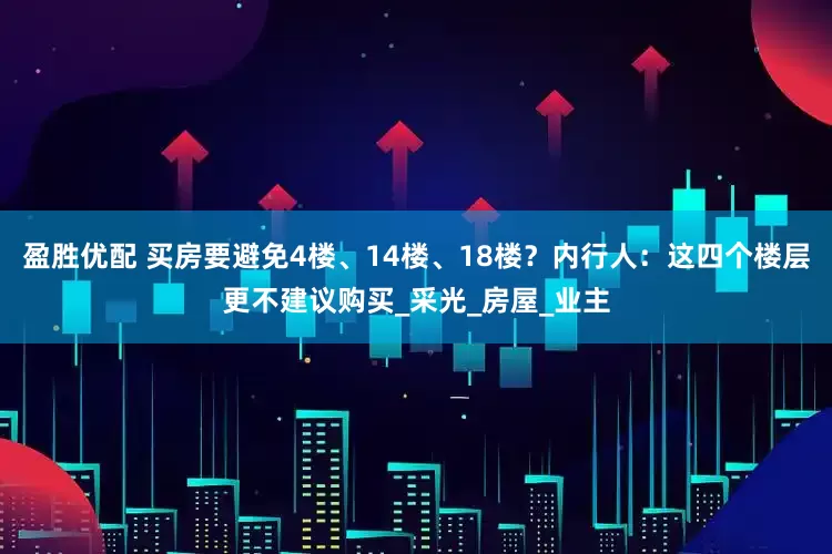 盈胜优配 买房要避免4楼、14楼、18楼？内行人：这四个楼层更不建议购买_采光_房屋_业主