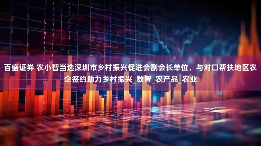 百盛证券 农小智当选深圳市乡村振兴促进会副会长单位，与对口帮扶地区农企签约助力乡村振兴_数智_农产品_农业