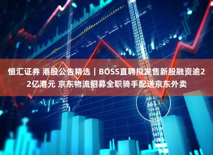 恒汇证券 港股公告精选｜BOSS直聘拟发售新股融资逾22亿港元 京东物流招募全职骑手配送京东外卖