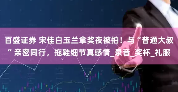 百盛证券 宋佳白玉兰拿奖夜被拍！与“普通大叔”亲密同行，拖鞋细节真感情_录音_奖杯_礼服