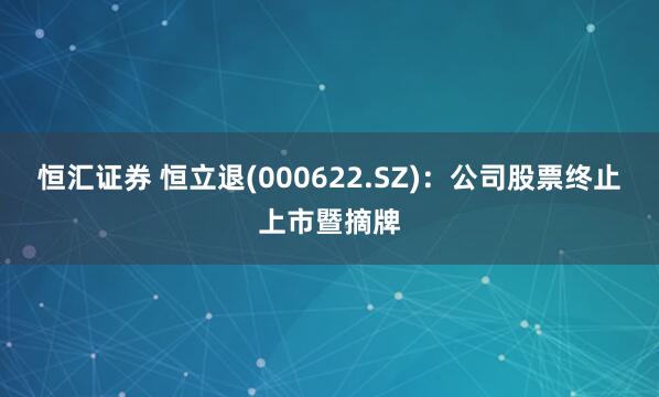 恒汇证券 恒立退(000622.SZ)：公司股票终止上市暨摘牌