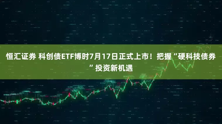 恒汇证券 科创债ETF博时7月17日正式上市！把握“硬科技债券”投资新机遇