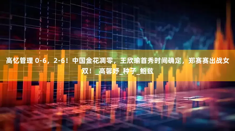 高忆管理 0-6，2-6！中国金花凋零，王欣瑜首秀时间确定，郑赛赛出战女双！_高馨妤_种子_鲍兹