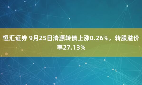恒汇证券 9月25日清源转债上涨0.26%，转股溢价率27.13%