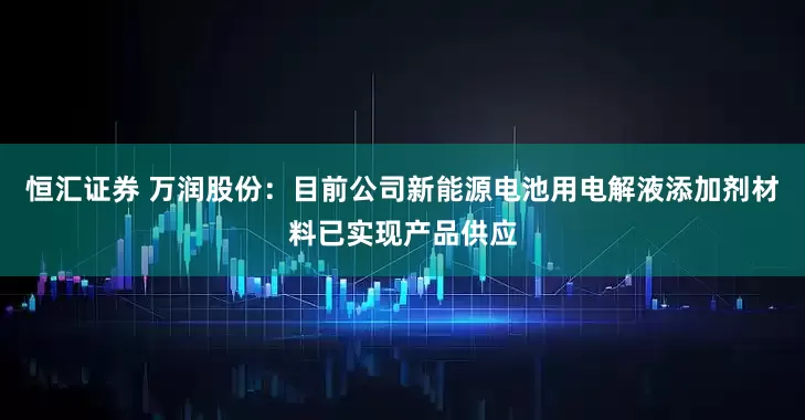 恒汇证券 万润股份：目前公司新能源电池用电解液添加剂材料已实现产品供应
